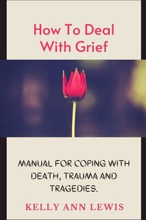 HOW TO DEAL WITH GRIEF; Manual For Coping With Death, Trauma and Tragedies.: Learn How To Cope With The Loss of Loved Ones.