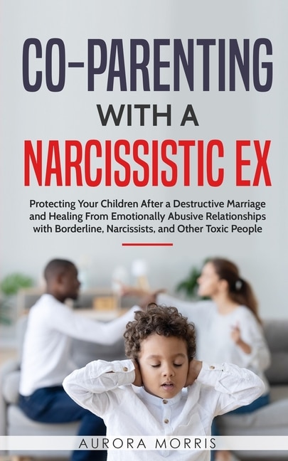 Co-Parenting with a Narcissistic Ex: Protecting Your Children After a Destructive Marriage and Healing From Emotionally Abusive Relationships with Borderline, Narcissists, and Other Toxic People