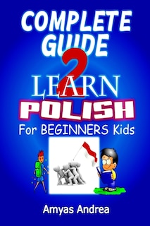 Complete Guide to Learn Polish for Beginners Kids: A Unique Polish Language Workbook To Learn Polish For Beginners (A Special First Polish Reader Guide To Learn Polish Language) Vol. 1!