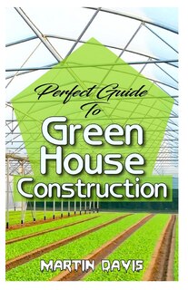 Perfect Guide To Green House Construction: Detailed Analysis of All you need to know about greenhouse building and housekeeping