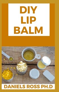 DIY Lip Balm: Step by Step Guide on Making Your Own Organic Lip Balm at Home: With Over 20 Latest Recipe