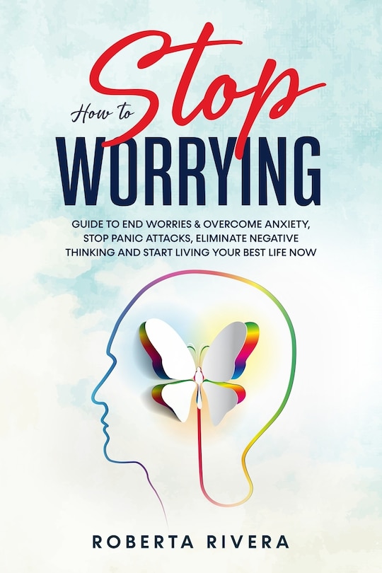 How to Stop Worrying: Guide to End Worries & Overcome Anxiety, Stop Panic Attacks, Eliminate Negative Thinking and Start Living Your Best Life Now