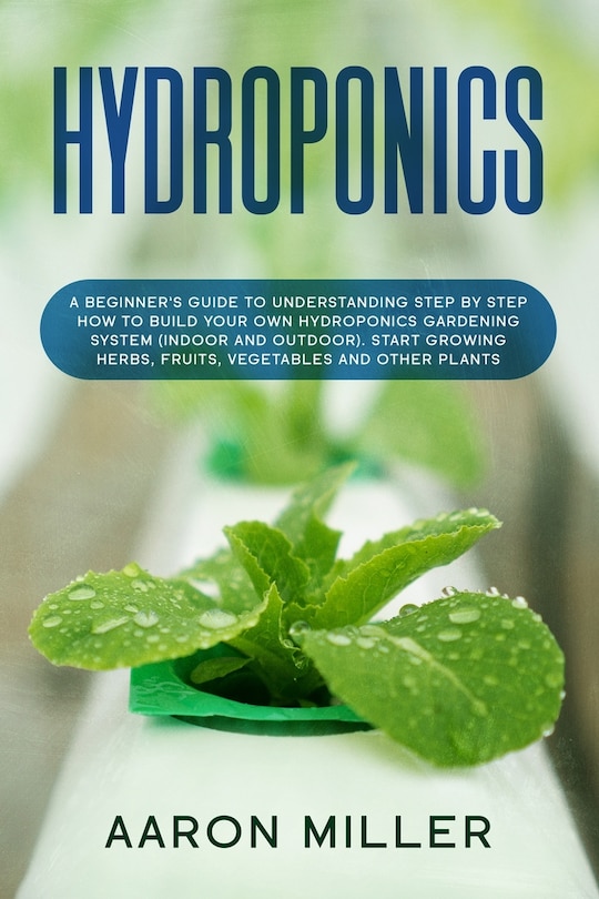 Hydroponics: A Beginner's Guide to Understanding Step by Step How to Build Your Own Hydroponics Gardening System (Indoor and Outdoor). Start Growing Herbs, Fruits, Vegetables and Other Plants