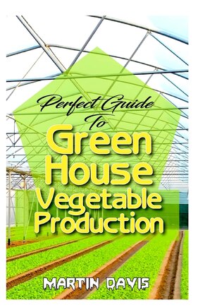 Perfect Guide To Green House Vegetable Production: A detailed information on all you will need to successfully grow your plants in a green house!