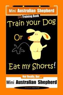 Couverture_Mini Australian Shepherd Dog Training Book, Train Your Dog Or Eat My Shorts! Not Really, But... Mini Australian Shepherd