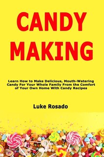 Candy Making: Learn How to Make Delicious, Mouth-Watering Candy For Your Whole Family From the Comfort of Your Own Home With Candy Recipes