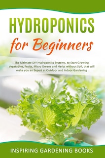 Hydroponics for Beginners: The Ultimate DIY Hydroponics Systems, to Start Growing Vegetables, Fruits, Micro Greens and Herbs without Soil, that will make you an Expert at Outdoor and Indoor Gardening