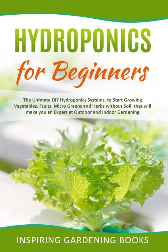 Hydroponics for Beginners: The Ultimate DIY Hydroponics Systems, to Start Growing Vegetables, Fruits, Micro Greens and Herbs without Soil, that will make you an Expert at Outdoor and Indoor Gardening