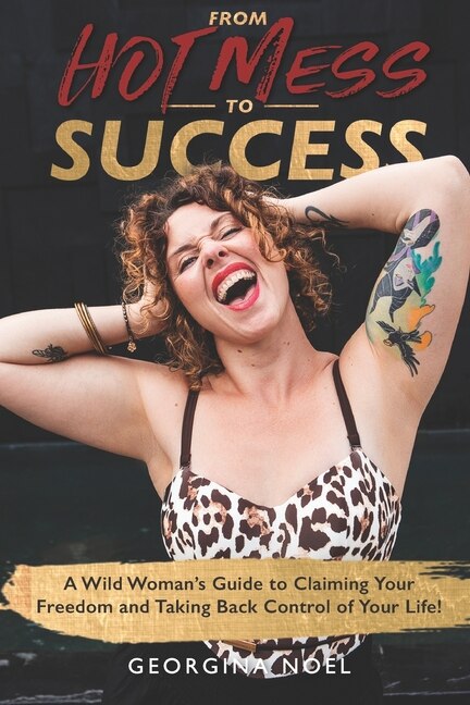 From Hot Mess to Success: A Wild Women's Guide to Claiming Your Freedom and Taking Back Control of Your Life