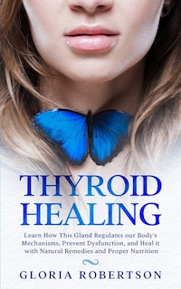 Thyroid Healing: Learn How This Gland Regulates our Body's Mechanisms, Prevent Dysfunction, and Heal it with Natural Remedies And Proper Nutrition