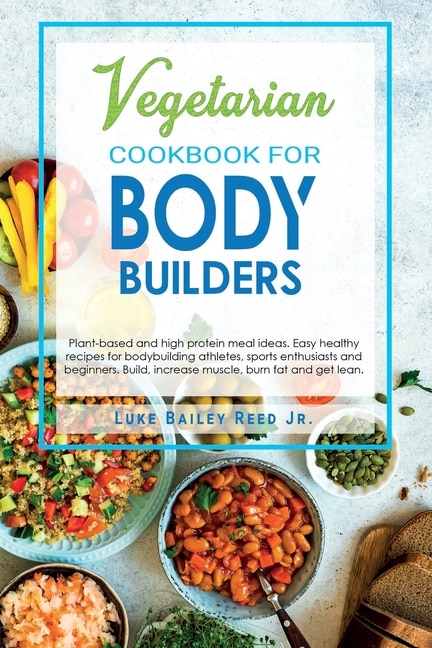 Vegetarian Cookbook for Bodybuilders: Plant-Based and High Protein Meal Ideas. Easy Healthy Recipes for Bodybuilding Athletes, Sports Enthusiasts and Beginners. Build, Increase Muscle, Burn Fat and Get Lean.