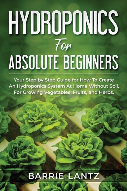 Hydroponics For Absolute Beginners: Your Step By Step Guide For How To Create An Hydroponics System At Home Without Soil, For Growing Vegetable, Fruit And Herbs.