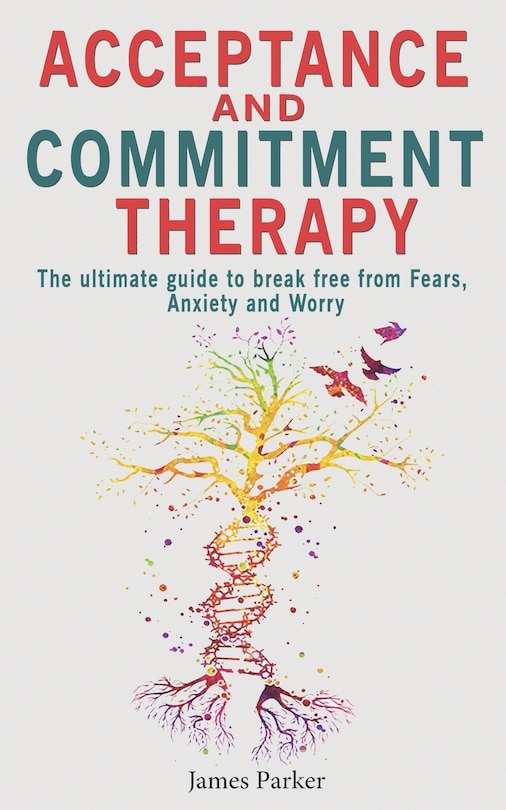 Acceptance and Commitment Therapy: The Ultimate Guide to Break Free from Fears, Anxiety and Worry