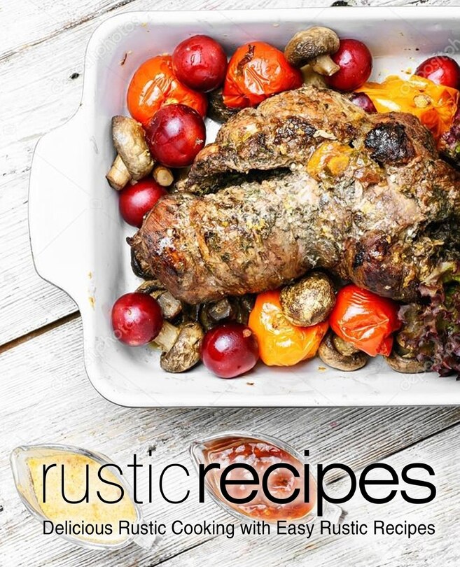 Rustic Recipes: Delicious Rustic Cooking with Easy Rustic Recipes (2nd Edition)