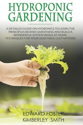 Hydroponic Gardening: A Detailed Guide on Hydronics to Learn the Principles Behind Gardening and Build a Wonderful System While at Home. Techniques for Your Vegetable Cultivations