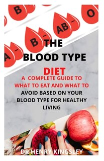 The Blood Type Diet: A Complete Guide To What To Eat And What To Avoid Based On Your Blood Type For Healthy Living