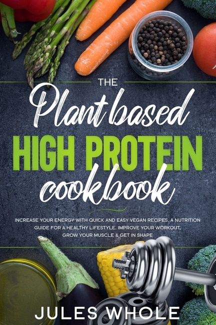 The Plant based High Protein Cookbook: Increase your Energy with Quick and Easy Vegan Recipes. A Nutrition Guide for a Healthy Lifestyle. Improve your Workout, Grow your Muscle & Get in Shape.