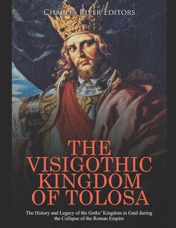 The Visigothic Kingdom of Tolosa: The History and Legacy of the Goths' Kingdom in Gaul during the Collapse of the Roman Empire