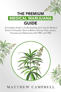 The Premium Medical Marijuana Guide: A Complete Guide to Understanding and Using the Medical Power of Cannabis. How to Relieve Chronic Pain, Anxiety, Insomnia and Depression with THC and CBD