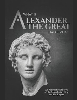 Front cover_What if Alexander the Great Had Lived? An Alternative History of the Macedonian King and His Empire