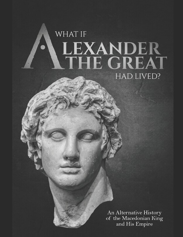 Front cover_What if Alexander the Great Had Lived? An Alternative History of the Macedonian King and His Empire