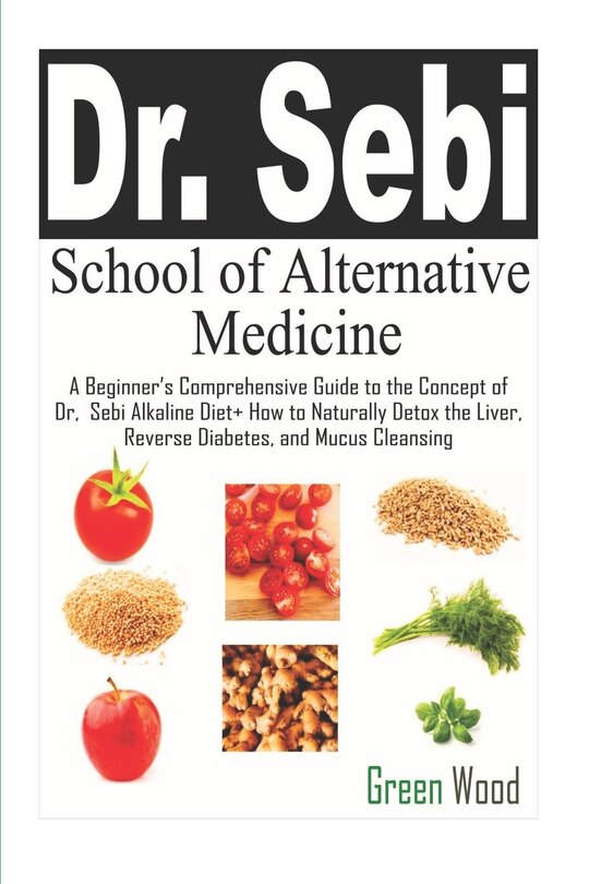 Dr. Sebi School of Alternative Medicine: A Beginner's Comprehensive Guide to The Concept of Dr. Sebi Alkaline Diet+ How to Naturally Detox the Liver, Reverse Diabetes, and Mucus Cleansing