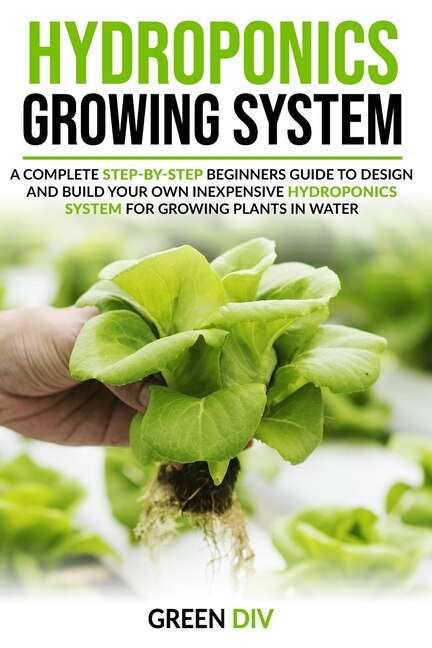 Hydroponics Growing System: A Complete Step-by-Step Beginners Guide to Design and Build Your Own Inexpensive Hydroponics System for Growing Plants in Water