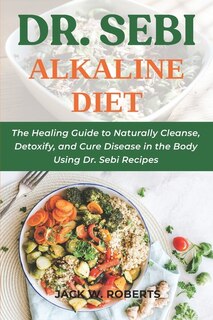 Dr. Sebi Alkaline Diet: The Healing Guide To Naturally Cleanse, Detoxify, And Cure Disease In The Body Using Dr. Sebi Recip