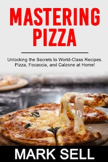 Mastering Pizza: Unlocking the Secrets to World-Class Recipes. Pizza, Focaccia and Calzone at Home!