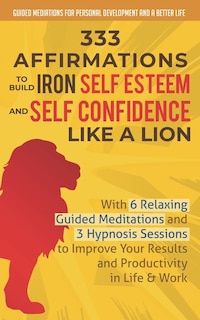 333 Affirmations To Build Iron Self Esteem and Self Confidence Like a Lion: With 6 Relaxing Guided Meditations and 3 Hypnosis Sessions to Improve Your Results and Productivity in Life & Work
