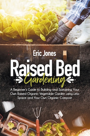 Raised Bed Gardening: A Beginner's Guide to Building and Sustaining Your Own Raised Organic Vegetable Garden using Less Space and Your Own Organic Compost