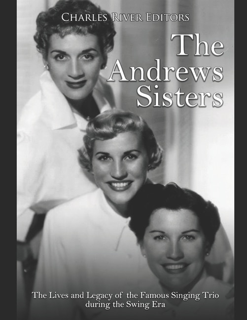 The Andrews Sisters: The Lives and Legacy of the Famous Singing Trio during the Swing Era