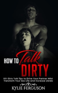 How to Talk Dirty: 101 Dirty Talk Tips to Drive Your Partner Wild, Transform Your Sex Life and Increase Libido