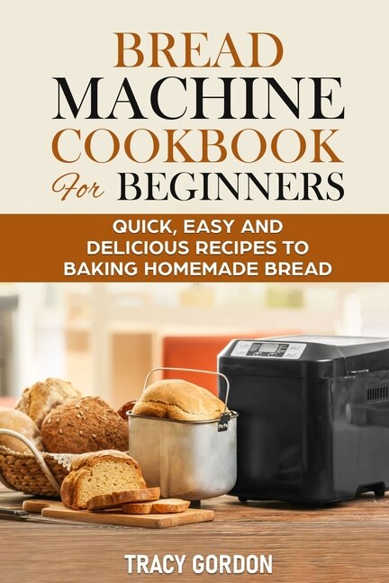 Bread Machine Cookbook for Beginners: Quick, Easy and Delicious Recipes to Baking Homemade Bread