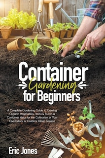 Container Gardening for Beginners: A complete Gardening Guide to Growing Organic Vegetables, Herbs & Fruit in a Container. Ideas for the cultivation of your own indoor or outdoor urban terrace