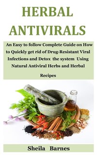 Herbal Antivirals: An Easy to follow Complete Guide on How to Quickly get rid of Drug-Resistant Viral Infections and Detox the system Using Natural Antiviral Herbs and Herbal Recipes