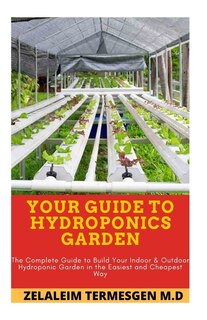 Your Guide to Hydroponics Garden: The Complete Guide to Build Your Indoor & Outdoor Hydroponic Garden in the Easiest and Cheapest Way