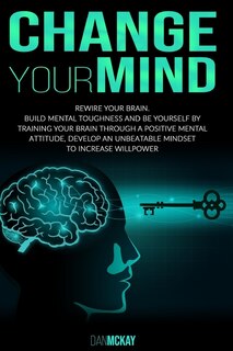 Change Your Mind: Rewire Your Brain. Build Mental Toughness and Be Yourself by Training Your Brain Through a Positive Mental Attitude, Develop an Unbeatable Mindset to Increase Willpower