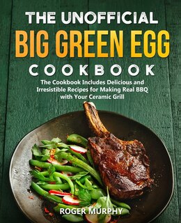 The Unofficial Big Green Egg Cookbook: The Cookbook Includes Delicious and Irresistible Recipes for Making Real BBQ with Your Ceramic Grill