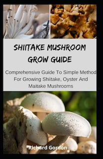 Shiitake Mushroom Grow Guide: Comprehensive Guide To Simple Method For Growing Shiitake, Oyster And Maitake Mushrooms