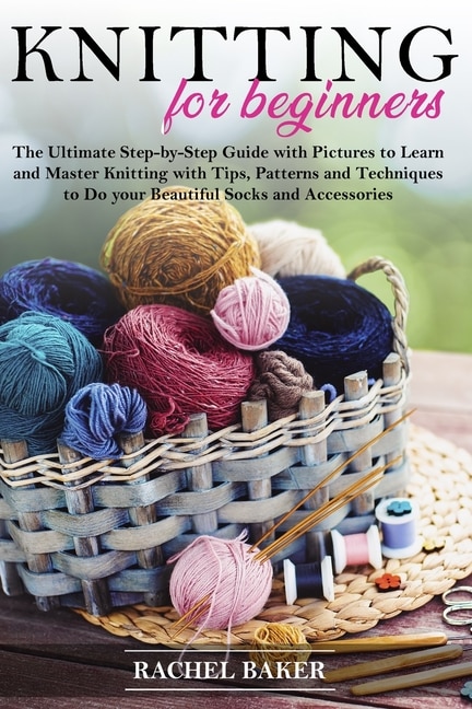 Knitting for Beginners: The Ultimate Step-by-Step Guide with Pictures to Learn and Master Knitting with Tips, Patterns and Techniques to Do your Beautiful Socks and Accessories