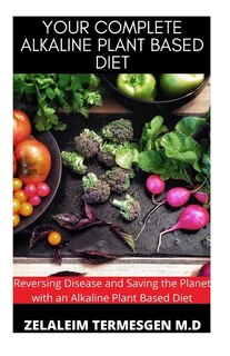 Your Complete Alkaline Plant Based Diet: Reversing Disease and Saving the Planet with an Alkaline Plant Based Diet