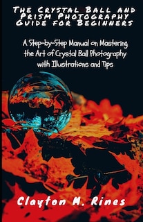 The Crystal Ball and Prism Photography Guide for Beginners: A Step-by-Step Manual on Mastering the Art of Crystal Ball Photography with Illustrations and Tips