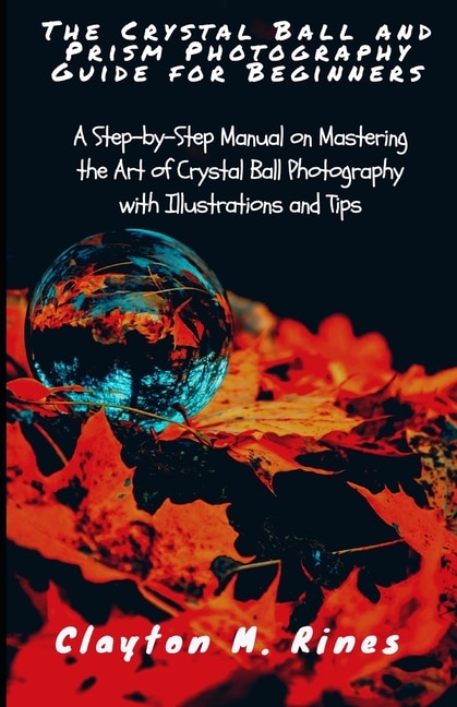 The Crystal Ball and Prism Photography Guide for Beginners: A Step-by-Step Manual on Mastering the Art of Crystal Ball Photography with Illustrations and Tips