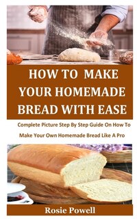 How To Make Your Homemade Bread With Ease: Complete Picture Step By Step Guide On How To Make Your Own Homemade Bread Like A Pro