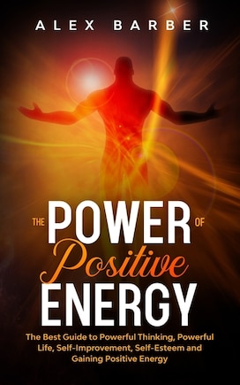 The Power of Positive Energy: The Best Guide to Powerful Thinking, Powerful Life, Self-Improvement, Self-Esteem and Gaining Positive Energy