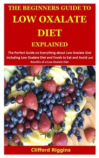The Beginners Guide To Low Oxalate Diet Explained: The Perfect Guide About Low Oxalate Diet Including Low Oxalate Diet And Foods To Eat And Avoid And