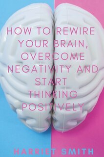 Front cover_How to Rewire Your Brain, Overcome Negativity and Start Thinking Positively