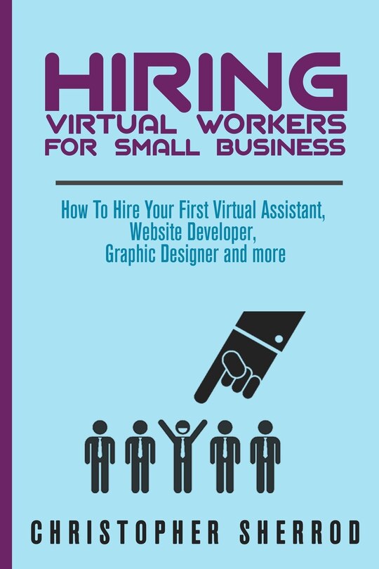 Hiring Virtual Workers for Small Business: How To Hire Your First Virtual Assistant, Website Developer, Graphic Designer, and more