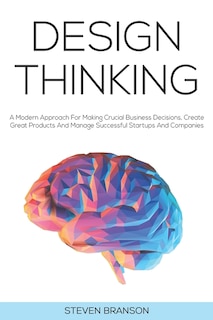 Design Thinking: A Modern Approach For Making Crucial Business Decisions, Create Great Products And Manage Successful Startups And Companies